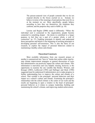 Shirley Johnson and Steve Busch   42




       The person-centered view of people contends that we do not
       respond directly to the forces exerted on us. Instead, we
       behave in terms of the meanings of perceptions that exist for us
       at the moment we act. More specifically, people behave
       according to how they see themselves, the situations they
       confront, and the purposes they seek to fulfill. (p. 10)

       Lewine and Regine (2000) stated it differently: “When the
individual soul is connected to the organization, people become
connected to something deeper – the desire to contribute to a larger
purpose, to feel they are a part of a greater whole, a web of
connection” (p. 27). Enabling principals to identify and understand
those perceptions and beliefs is the beginning of assisting principals in
developing personal self-awareness. This is also the basis of our
research; to explore the impact of personal behaviors related to
maintaining a healthy culture and climate.


                       Theoretical Constructs
        Most available information from one research project or
another is summarized into “how to” books that outline either step-by-
step climate improvement strategies or general discussions of ways
that administrators can positively impact the culture and climate. This
information is marvelous and very helpful; missing, however, is the
opportunity to examine the one variable that Bosker, Witziers, and
Krueger (2003), Leithwood (1992) and Hallinger and Heck (1998)
suggested must be understood if administrators are to make progress in
further understanding how to improve the culture and climate of a
school. That variable is the principals’ personal behaviors and their
impact on a school’s culture and climate. Examining the principal’s
relationship with the school climate is the center of our work and the
results are beginning to open a window to the heart of principals’
personal behavior as it relates to campus leadership, building and
maintaining the school’s climate, and improving student achievement.
 