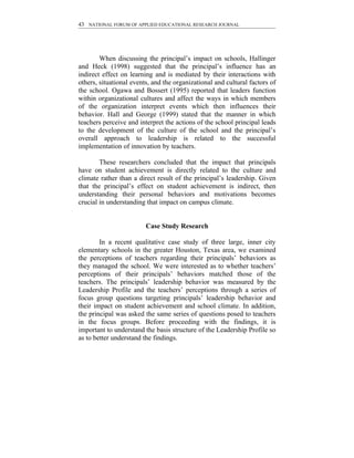 43 NATIONAL FORUM OF APPLIED EDUCATIONAL RESEARCH JOURNAL




        When discussing the principal’s impact on schools, Hallinger
and Heck (1998) suggested that the principal’s influence has an
indirect effect on learning and is mediated by their interactions with
others, situational events, and the organizational and cultural factors of
the school. Ogawa and Bossert (1995) reported that leaders function
within organizational cultures and affect the ways in which members
of the organization interpret events which then influences their
behavior. Hall and George (1999) stated that the manner in which
teachers perceive and interpret the actions of the school principal leads
to the development of the culture of the school and the principal’s
overall approach to leadership is related to the successful
implementation of innovation by teachers.

        These researchers concluded that the impact that principals
have on student achievement is directly related to the culture and
climate rather than a direct result of the principal’s leadership. Given
that the principal’s effect on student achievement is indirect, then
understanding their personal behaviors and motivations becomes
crucial in understanding that impact on campus climate.


                         Case Study Research

        In a recent qualitative case study of three large, inner city
elementary schools in the greater Houston, Texas area, we examined
the perceptions of teachers regarding their principals’ behaviors as
they managed the school. We were interested as to whether teachers’
perceptions of their principals’ behaviors matched those of the
teachers. The principals’ leadership behavior was measured by the
Leadership Profile and the teachers’ perceptions through a series of
focus group questions targeting principals’ leadership behavior and
their impact on student achievement and school climate. In addition,
the principal was asked the same series of questions posed to teachers
in the focus groups. Before proceeding with the findings, it is
important to understand the basis structure of the Leadership Profile so
as to better understand the findings.
 