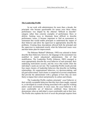 Shirley Johnson and Steve Busch   44




The Leadership Profile

        In our work with administrators for more than a decade, the
principals who became questionable for tenure were those whose
performance was shaped by the ethereal “difficult to describe”
category rather than concrete examples of performance flaws or
deficits. Seeking ways to illuminate those difficult to describe
performance issues, it became important to find an assessment or
instrument that would enable principals to understand the impact of
their behavior and allow the supervisor to appropriately describe the
problems. Creating these descriptions allowed both the principal and
the supervisor to understand exactly what the behavioral issues were
and then better plan for improvement.
        The Birkman Method@ (Birkman, 1995) was selected to better
describe these behaviors; however, the language in the assessment was
modified to match educational administrators. Out of that
modification, The Leadership Profile (Johnson, 2003) emerged to
more appropriately describe the usual behavior of each principal, their
underlying motivations (needs), and the stress that results when the
individual’s needs are not met. The Leadership Profile results provide
four major clusters of leadership behaviors that describe (a) building
relationships, (b) organizational behaviors, (c) decision-making, and
(d) goal achievement. Each cluster is comprised of several components
that provide the administrator with a glimpse of how they are most
likely to impact their school and primarily its culture and climate.
        The Leadership Profile explains principals’ usual behavior or
their socially acceptable behaviors that they have been taught, exposed
to, or developed as a result of being associated with a specific working
and/or social environment. In most cases, the usual behavior is the
most comfortable set of behaviors exhibited: these behaviors
demonstrate when an individual is most comfortable and at their best.
The Profile also explains the level of needs the principal requires from
 