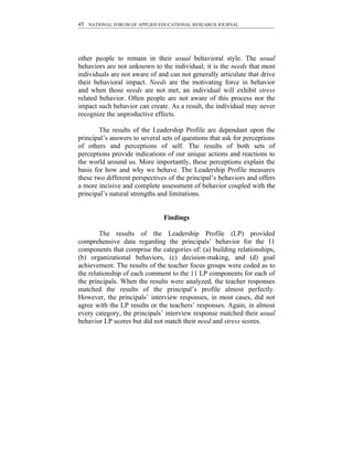 45 NATIONAL FORUM OF APPLIED EDUCATIONAL RESEARCH JOURNAL




other people to remain in their usual behavioral style. The usual
behaviors are not unknown to the individual; it is the needs that most
individuals are not aware of and can not generally articulate that drive
their behavioral impact. Needs are the motivating force in behavior
and when those needs are not met, an individual will exhibit stress
related behavior. Often people are not aware of this process nor the
impact such behavior can create. As a result, the individual may never
recognize the unproductive effects.

        The results of the Leadership Profile are dependant upon the
principal’s answers to several sets of questions that ask for perceptions
of others and perceptions of self. The results of both sets of
perceptions provide indications of our unique actions and reactions to
the world around us. More importantly, these perceptions explain the
basis for how and why we behave. The Leadership Profile measures
these two different perspectives of the principal’s behaviors and offers
a more incisive and complete assessment of behavior coupled with the
principal’s natural strengths and limitations.


                               Findings

        The results of the Leadership Profile (LP) provided
comprehensive data regarding the principals’ behavior for the 11
components that comprise the categories of: (a) building relationships,
(b) organizational behaviors, (c) decision-making, and (d) goal
achievement. The results of the teacher focus groups were coded as to
the relationship of each comment to the 11 LP components for each of
the principals. When the results were analyzed, the teacher responses
matched the results of the principal’s profile almost perfectly.
However, the principals’ interview responses, in most cases, did not
agree with the LP results or the teachers’ responses. Again, in almost
every category, the principals’ interview response matched their usual
behavior LP scores but did not match their need and stress scores.
 