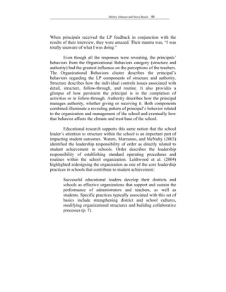 Shirley Johnson and Steve Busch   46




When principals received the LP feedback in conjunction with the
results of their interview, they were amazed. Their mantra was, “I was
totally unaware of what I was doing.”

         Even though all the responses were revealing, the principals’
behaviors from the Organizational Behaviors category (structure and
authority) had the greatest influence on the perceptions of the teachers.
The Organizational Behaviors cluster describes the principal’s
behaviors regarding the LP components of structure and authority.
Structure describes how the individual controls issues associated with
detail, structure, follow-through, and routine. It also provides a
glimpse of how persistent the principal is in the completion of
activities or in follow-through. Authority describes how the principal
manages authority, whether giving or receiving it. Both components
combined illuminate a revealing pattern of principal’s behavior related
to the organization and management of the school and eventually how
that behavior affects the climate and trust base of the school.

        Educational research supports this same notion that the school
leader’s attention to structure within the school is an important part of
impacting student outcomes. Waters, Marzanno, and McNulty (2003)
identified the leadership responsibility of order as directly related to
student achievement in schools. Order describes the leadership
responsibility of establishing standard operating procedures and
routines within the school organization. Leithwood et al. (2004)
highlighted redesigning the organization as one of the core leadership
practices in schools that contribute to student achievement:

       Successful educational leaders develop their districts and
       schools as effective organizations that support and sustain the
       performance of administrators and teachers, as well as
       students. Specific practices typically associated with this set of
       basics include strengthening district and school cultures,
       modifying organizational structures and building collaborative
       processes (p. 7).
 