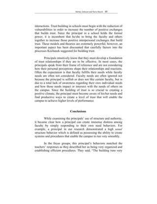Shirley Johnson and Steve Busch   48




interactions. Trust building in schools must begin with the reduction of
vulnerabilities in order to increase the number of positive exchanges
that builds trust. Since the principal in a school holds the formal
power, it is incumbent that he/she to bring the faculty and others
together to increase those positive interpersonal exchanges that build
trust. These models and theories are extremely powerful; however, an
important aspect has been discounted that carefully factors into the
processes Kochanek suggested for building trust.

        Principals intuitively know that they must develop a foundation
of trust relationships if they are to be effective. In most cases, the
principals speak from their frame of reference and are not considering
how their personal perceptions shape their relationships and reactions.
Often the expectation is that faculty fulfills their needs while faculty
needs are often not considered. Faculty needs are often ignored not
because the principal is selfish or does not like certain faculty, but is
due to a total lack of awareness regarding their own individual needs
and how those needs impact or intersect with the needs of others on
the campus. Since the building of trust is so crucial to creating a
positive climate, the principal must become aware of his/her needs and
find productive ways to create a level of trust that will enable the
campus to achieve higher levels of performance.


                             Conclusions

        While examining the principals’ use of structure and authority,
it became clear how a principal can create immense distress among
faculty by simply responding to their own need behaviors. For
example, a principal in our research demonstrated a high usual
structure behavior which is defined as possessing the ability to create
systems and procedures that enable the campus to run very smoothly.

        In the focus groups, this principal’s behaviors matched the
teachers’ responses as they described her as being very organized and
establishing efficient procedures. They said, “The building runs very
 
