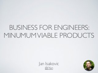 BUSINESS FOR ENGINEERS: 
MINUMUM VIABLE PRODUCTS 
Jan Isakovic 
@iYan 
 