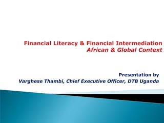 Financial Literacy & Financial IntermediationAfrican & Global Context Presentation by Varghese Thambi, Chief Executive Officer, DTB Uganda 