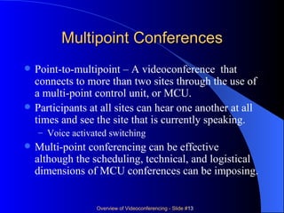 Multipoint Conferences Point-to-multipoint – A videoconference  that connects to more than two sites through the use of a multi-point control unit, or MCU. Participants at all sites can hear one another at all times and see the site that is currently speaking. Voice activated switching Multi-point conferencing can be effective although the scheduling, technical, and logistical dimensions of MCU conferences can be imposing. 