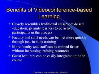 Benefits of Videoconference-based Learning Closely resembles traditional classroom-based education; permits learners to be active participants in the process Faculty and staff needs can be met more quickly through just-in-time training More faculty and staff can be trained faster without increasing training resources Guest lecturers can be easily integrated into the course  