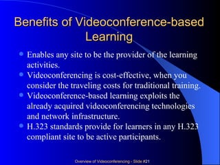 Benefits of Videoconference-based Learning Enables any site to be the provider of the learning activities. Videoconferencing is cost-effective, when you consider the traveling costs for traditional training.  Videoconference-based learning exploits the already acquired videoconferencing technologies and network infrastructure. H.323 standards provide for learners in any H.323 compliant site to be active participants.  