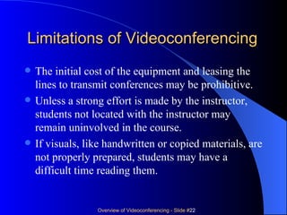 Limitations of Videoconferencing The initial cost of the equipment and leasing the lines to transmit conferences may be prohibitive.  Unless a strong effort is made by the instructor, students not located with the instructor may remain uninvolved in the course.  If visuals, like handwritten or copied materials, are not properly prepared, students may have a difficult time reading them.  