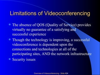 Limitations of Videoconferencing The absence of QOS (Quality of Service) provides virtually no guarantee of a satisfying and successful experience Though the technology is improving, a successful videoconference is dependent upon the connections and technologies at all of the participating sites, AND the network infrastructure Security issues 