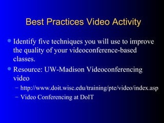 Best Practices Video Activity Identify five techniques you will use to improve the quality of your videoconference-based classes.  Resource: UW-Madison Videoconferencing video http://www.doit.wisc.edu/training/pte/video/index.asp Video Conferencing at DoIT 