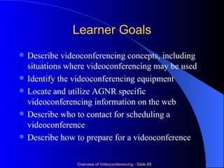 Learner Goals Describe videoconferencing concepts, including situations where videoconferencing may be used  Identify the videoconferencing equipment  Locate and utilize AGNR specific videoconferencing information on the web  Describe who to contact for scheduling a videoconference  Describe how to prepare for a videoconference  
