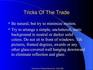 Tricks Of The Trade Be natural, but try to minimize motion.  Try to arrange a simple, uncluttered, static background in neutral or darker solid colors. Do not sit in front of windows. Tilt pictures, framed degrees, awards or any other glass-covered wall hanging downward to eliminate reflection and glare. 