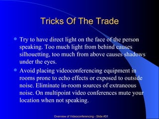 Tricks Of The Trade Try to have direct light on the face of the person speaking. Too much light from behind causes silhouetting, too much from above causes shadows under the eyes. Avoid placing videoconferencing equipment in rooms prone to echo effects or exposed to outside noise. Eliminate in-room sources of extraneous noise. On multipoint video conferences mute your location when not speaking.  