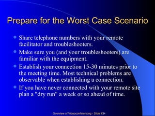Prepare for the Worst Case Scenario Share telephone numbers with your remote facilitator and troubleshooters.  Make sure you (and your troubleshooters) are familiar with the equipment.  Establish your connection 15-30 minutes prior to the meeting time. Most technical problems are observable when establishing a connection. If you have never connected with your remote site plan a "dry run" a week or so ahead of time. 