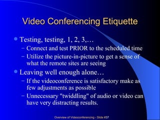 Video Conferencing Etiquette Testing, testing, 1, 2, 3,… Connect and test PRIOR to the scheduled time Utilize the picture-in-picture to get a sense of what the remote sites are seeing Leaving well enough alone… If the videoconference is satisfactory make as few adjustments as possible Unnecessary "twiddling" of audio or video can have very distracting results. 
