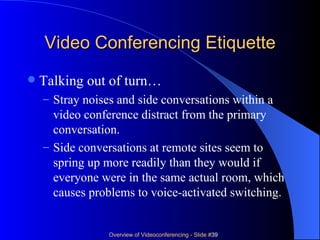 Video Conferencing Etiquette Talking out of turn… Stray noises and side conversations within a video conference distract from the primary conversation. Side conversations at remote sites seem to spring up more readily than they would if everyone were in the same actual room, which causes problems to voice-activated switching. 