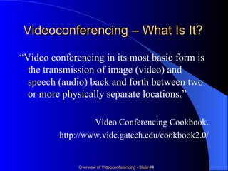 Videoconferencing – What Is It? “ Video conferencing in its most basic form is the transmission of image (video) and speech (audio) back and forth between two or more physically separate locations.” Video Conferencing Cookbook. http://www.vide.gatech.edu/cookbook2.0/ 