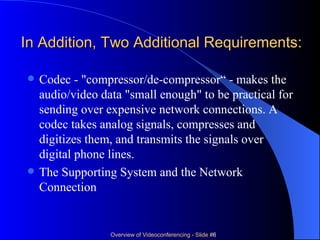 In Addition, Two Additional Requirements: Codec - "compressor/de-compressor“ - makes the audio/video data "small enough" to be practical for sending over expensive network connections. A codec takes analog signals, compresses and digitizes them, and transmits the signals over digital phone lines. The Supporting System and the Network Connection 