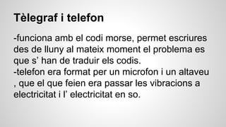 Tèlegraf i telefon
-funciona amb el codi morse, permet escriures
des de lluny al mateix moment el problema es
que s’ han de traduir els codis.
-telefon era format per un microfon i un altaveu
, que el que feien era passar les vibracions a
electricitat i l’ electricitat en so.
 