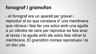 fonograf i gramofon
- el fonograf era un aparell per gravar i
reproduir el so que constava d’ una membrana
que vibrava i feia fer uns solcs amb una agulla
a un cilindre de cera per reproduir es feia anar
al reves i la agulla amb els solcs feia vibrar la
membrana. El gramòfon nomes reprodueix i te
un disc pla.
 