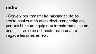 radio
- Serveix per transmetre missatges de so
sense cables amb ones electromagnetiques,
per axo hi ha un equip que transforma el so en
ones i la radio en si transforma una altre
vegada les ones en so .
 