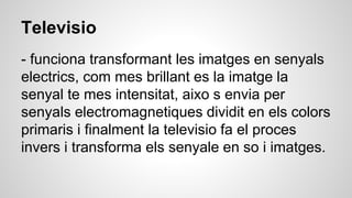 Televisio
- funciona transformant les imatges en senyals
electrics, com mes brillant es la imatge la
senyal te mes intensitat, aixo s envia per
senyals electromagnetiques dividit en els colors
primaris i finalment la televisio fa el proces
invers i transforma els senyale en so i imatges.
 