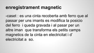 enregistrament magnetic
-caset : es una cinta recoberta amb ferro que al
passar per uns imants es modifica la posicio
del ferro i queda gravada i al pasar per un
altre iman que transforma els petits camps
magnetics de la cinta en electricitat i d’
electricitat a so.
 