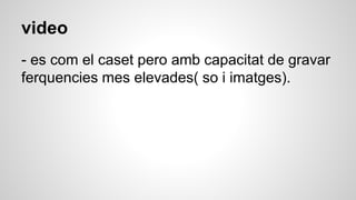 video
- es com el caset pero amb capacitat de gravar
ferquencies mes elevades( so i imatges).
 