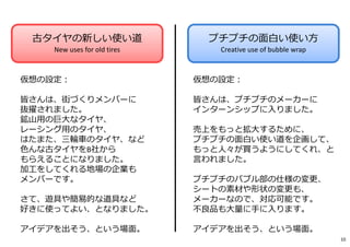 古タイヤの新しい使い道
New uses for old tires
プチプチの面白い使い方
Creative use of bubble wrap
仮想の設定︓
皆さんは、街づくりメンバーに
抜擢されました。
鉱山用の巨⼤なタイヤ、
レーシング用のタイヤ、
はたまた、三輪⾞のタイヤ、など
色んな古タイヤをB社から
もらえることになりました。
加⼯をしてくれる地場の企業も
メンバーです。
さて、遊具や簡易的な道具など
好きに使ってよい、となりました。
アイデアを出そう、という場面。
仮想の設定︓
皆さんは、プチプチのメーカーに
インターンシップに入りました。
売上をもっと拡⼤するために、
プチプチの面白い使い道を企画して、
もっと⼈々が買うようにしてくれ、と
言われました。
プチプチのバブル部の仕様の変更、
シートの素材や形状の変更も、
メーカーなので、対応可能です。
不良品も⼤量に⼿に入ります。
アイデアを出そう、という場面。
10
 