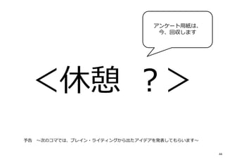 アンケート用紙は、
今、回収します
予告 〜次のコマでは、ブレイン・ライティングから出たアイデアを発表してもらいます〜
44
 