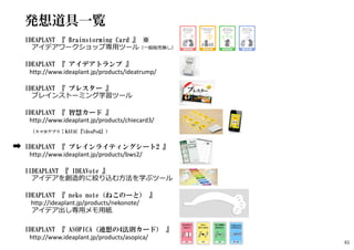 発想道具一覧
IDEAPLANT 『 Brainstorming Card 』 ※
アイデアワークショップ専用ツール（一般販売無し）
IDEAPLANT 『 アイデアトランプ 』
http://www.ideaplant.jp/products/ideatrump/
IDEAPLANT 『 ブレスター 』
ブレインストーミング学習ツール
IDEAPLANT 『 智慧カード 』
http://www.ideaplant.jp/products/chiecard3/
（スマホアプリ：KAYAC『ideaPod』）
IDEAPLANT 『 ブレインライティングシート2 』
http://www.ideaplant.jp/products/bws2/
IIDEAPLANT 『 IDEAVote 』
アイデアを創造的に絞り込む方法を学ぶツール
IDEAPLANT 『 neko note（ねこのーと） 』
http://ideaplant.jp/products/nekonote/
アイデア出し専用メモ用紙
IDEAPLANT 『 ASOPICA（連想の4法則カード） 』
http://www.ideaplant.jp/products/asopica/
61
 