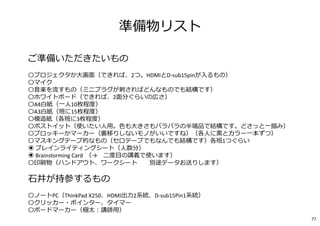 77
準備物リスト
ご準備いただきたいもの
━━━━━━━━━━━━━━━━━━━━━━━━━━━━━━━━━━━━
〇プロジェクタか⼤画面（できれば、2つ。HDMIとD-sub15pinが入るもの）
〇マイク
〇⾳楽を流すもの（ミニプラグが刺さればどんなものでも結構です）
〇ホワイトボード（できれば、2面分ぐらいの広さ）
〇A4白紙（一⼈10枚程度）
〇A3白紙（班に15枚程度）
〇模造紙（各班に3枚程度）
〇ポストイット（使いたい⼈用。色も⼤きさもバラバラの半端品で結構です。どさっと一掴み）
〇プロッキーかマーカー（裏移りしないモノがいいですね）（各⼈に⿊とカラー一本ずつ）
〇マスキングテープ的なもの（セロテープでもなんでも結構です）各班1つぐらい
◉ ブレインライティングシート（⼈数分）
◉ Brainstorming Card （→ 二度目の講義で使います）
〇印刷物（ハンドアウト、ワークシート ※別途データお送りします）
⽯井が持参するもの
━━━━━━━━━━━━━━━━━━━━━━━━━━━━━━━━━━━━
〇ノートPC（ThinkPad X250、HDMI出⼒2系統、D-sub15Pin1系統）
〇クリッカー・ポインター、タイマー
〇ボードマーカー（極太︓講師用）
 