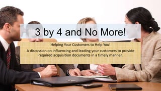3 by 4 and No More!
Helping Your Customers to Help You!
A discussion on influencing and leading your customers to provide
required acquisition documents in a timely manner.
 