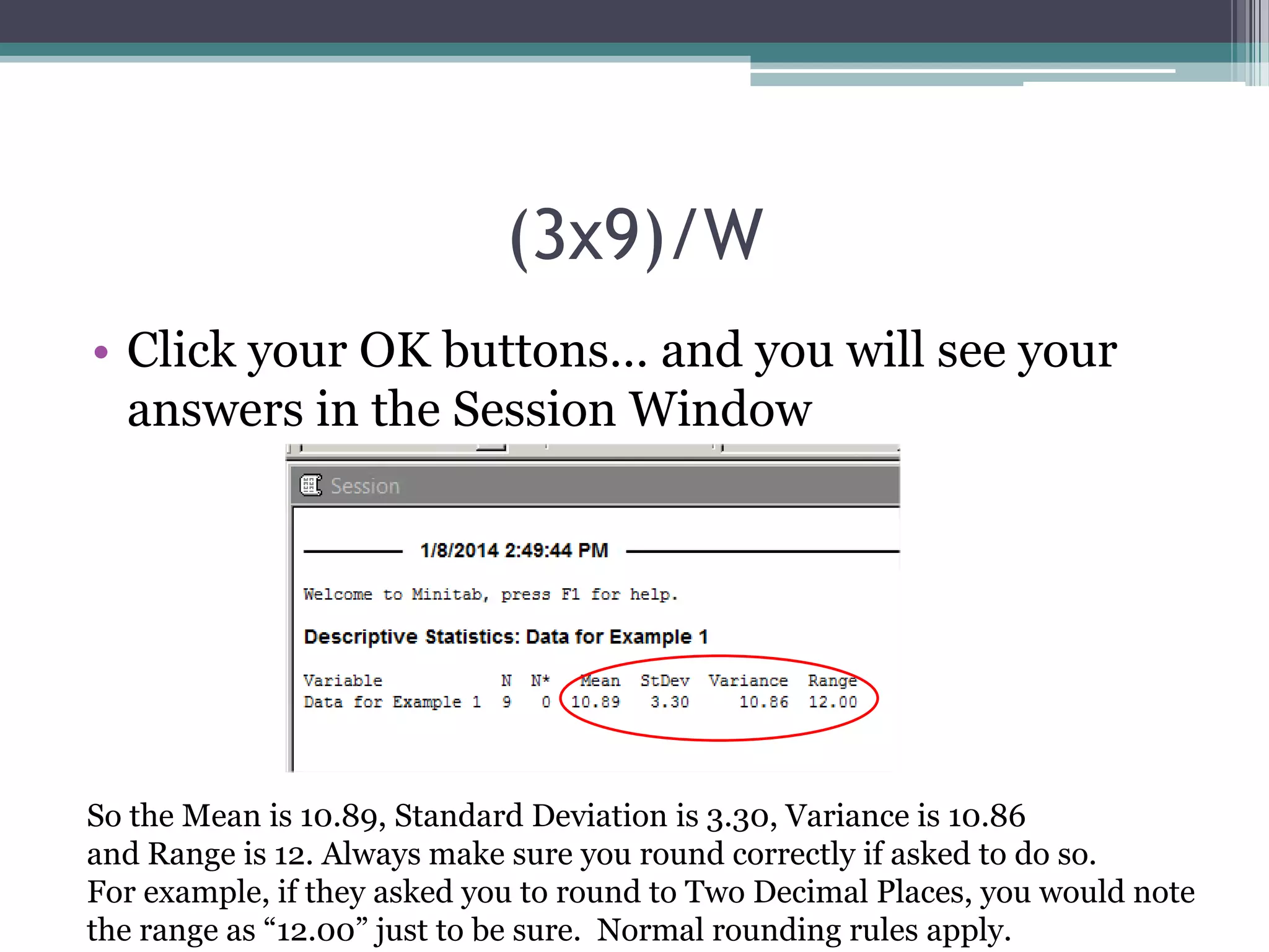 (3x9)/W
• Click your OK buttons… and you will see your
answers in the Session Window

So the Mean is 10.89, Standard Deviation is 3.30, Variance is 10.86
and Range is 12. Always make sure you round correctly if asked to do so.
For example, if they asked you to round to Two Decimal Places, you would note
the range as “12.00” just to be sure. Normal rounding rules apply.

 