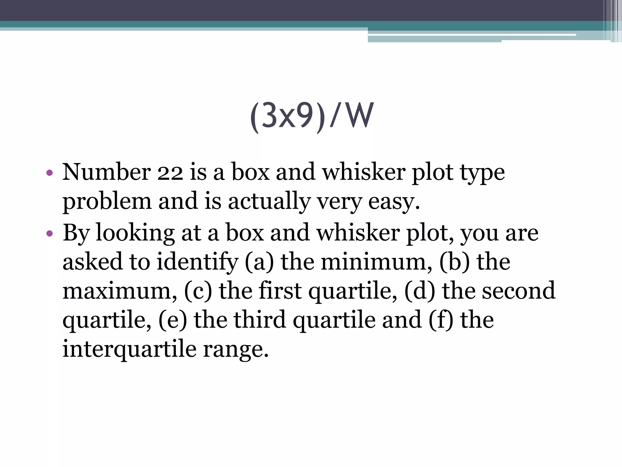(3x9)/W
• Number 22 is a box and whisker plot type
problem and is actually very easy.
• By looking at a box and whisker plot, you are
asked to identify (a) the minimum, (b) the
maximum, (c) the first quartile, (d) the second
quartile, (e) the third quartile and (f) the
interquartile range.

 