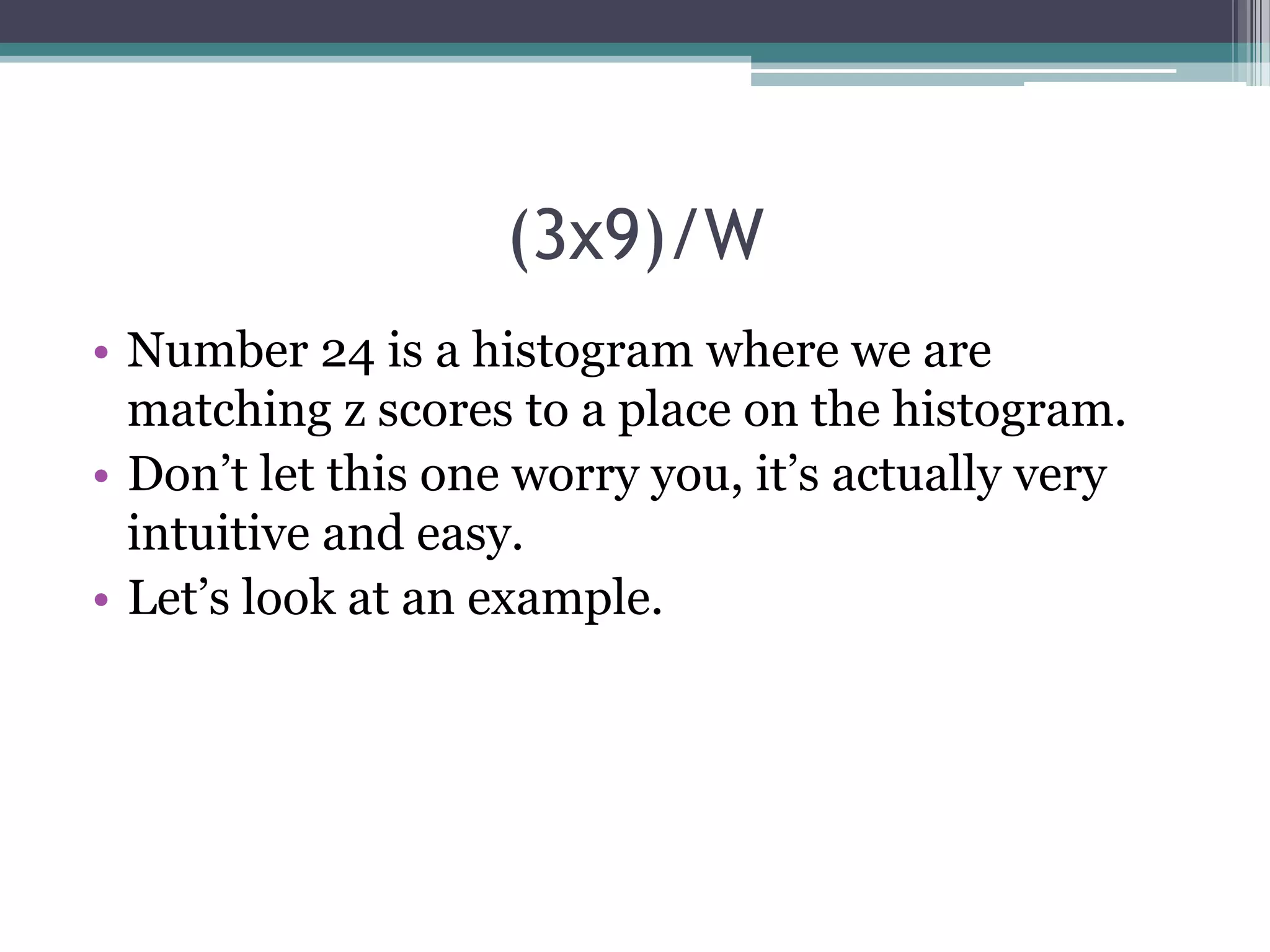 (3x9)/W
• Number 24 is a histogram where we are
matching z scores to a place on the histogram.
• Don’t let this one worry you, it’s actually very
intuitive and easy.
• Let’s look at an example.

 