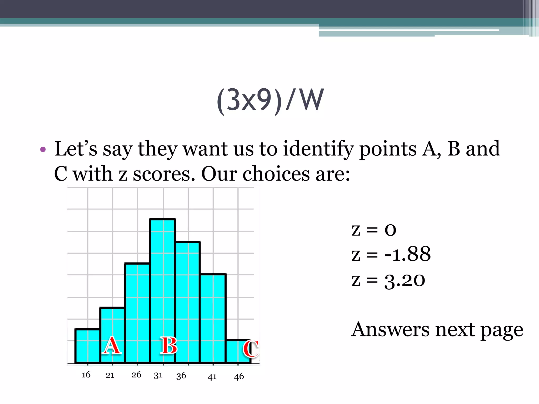 (3x9)/W
• Let’s say they want us to identify points A, B and
C with z scores. Our choices are:

z=0
z = -1.88
z = 3.20
Answers next page
16

21

26

31

36

41

46

 