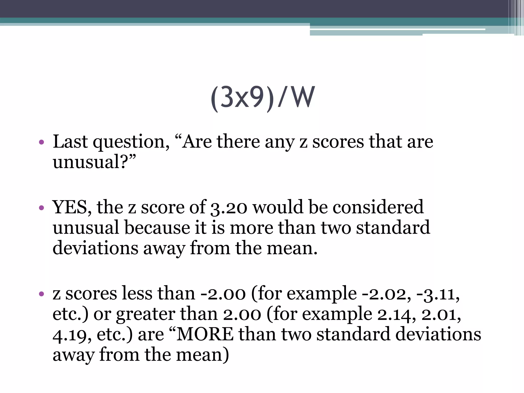(3x9)/W
• Last question, “Are there any z scores that are
unusual?”
• YES, the z score of 3.20 would be considered
unusual because it is more than two standard
deviations away from the mean.
• z scores less than -2.00 (for example -2.02, -3.11,
etc.) or greater than 2.00 (for example 2.14, 2.01,
4.19, etc.) are “MORE than two standard deviations
away from the mean)

 