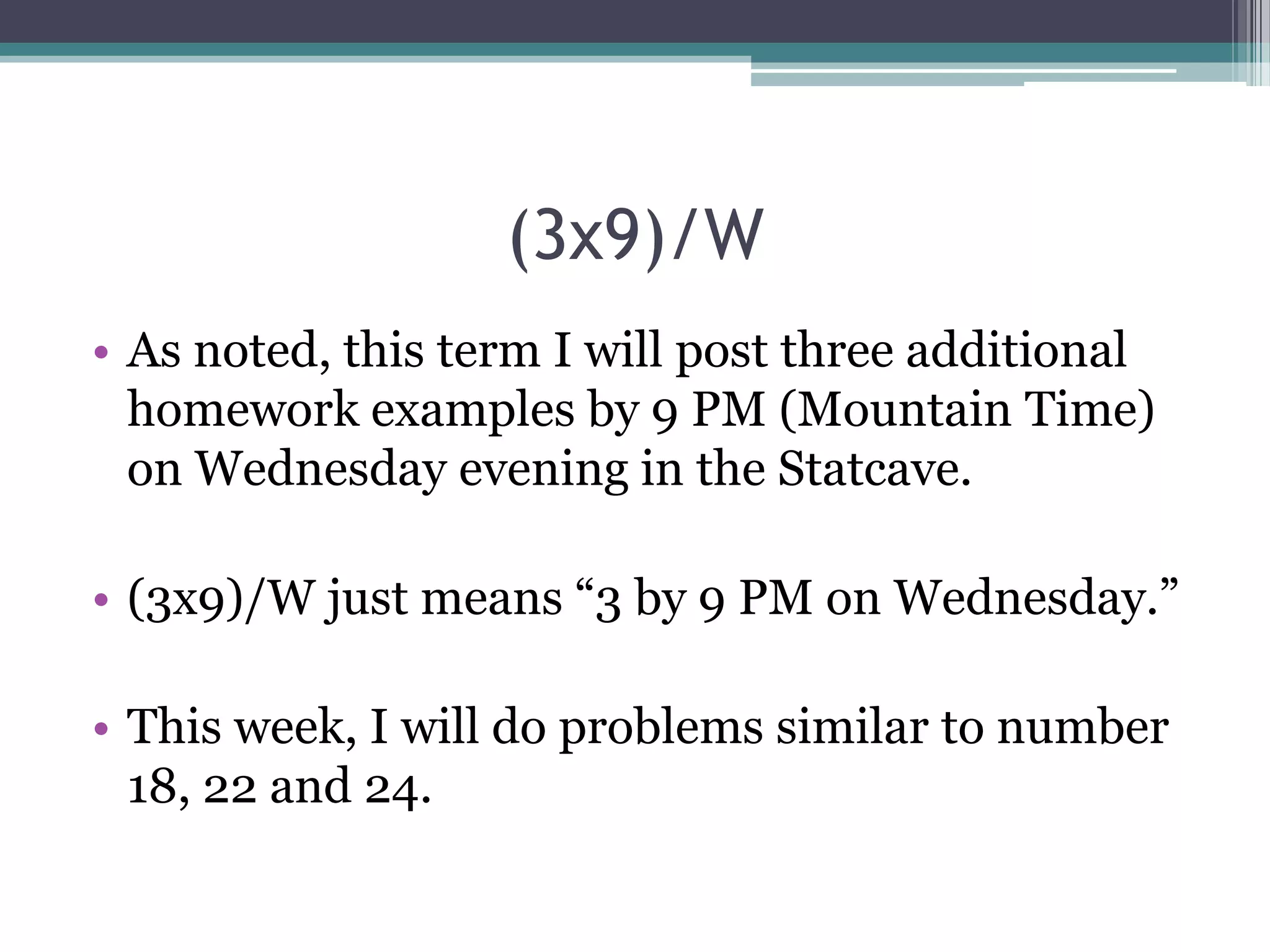 (3x9)/W
• As noted, this term I will post three additional
homework examples by 9 PM (Mountain Time)
on Wednesday evening in the Statcave.
• (3x9)/W just means “3 by 9 PM on Wednesday.”
• This week, I will do problems similar to number
18, 22 and 24.

 