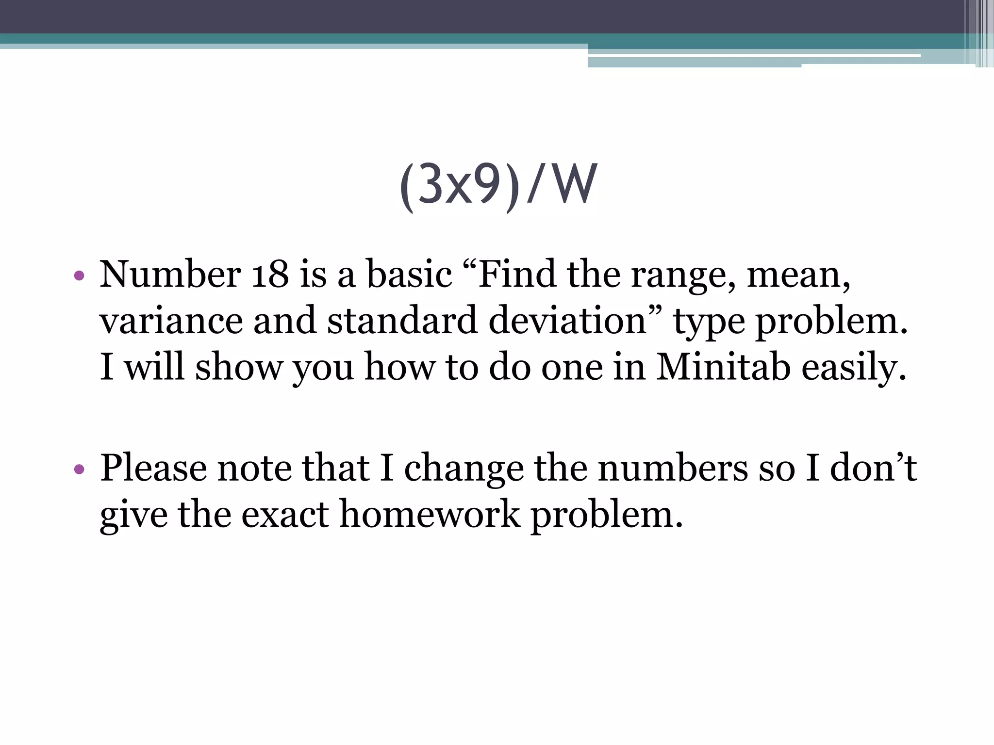 (3x9)/W
• Number 18 is a basic “Find the range, mean,
variance and standard deviation” type problem.
I will show you how to do one in Minitab easily.
• Please note that I change the numbers so I don’t
give the exact homework problem.

 