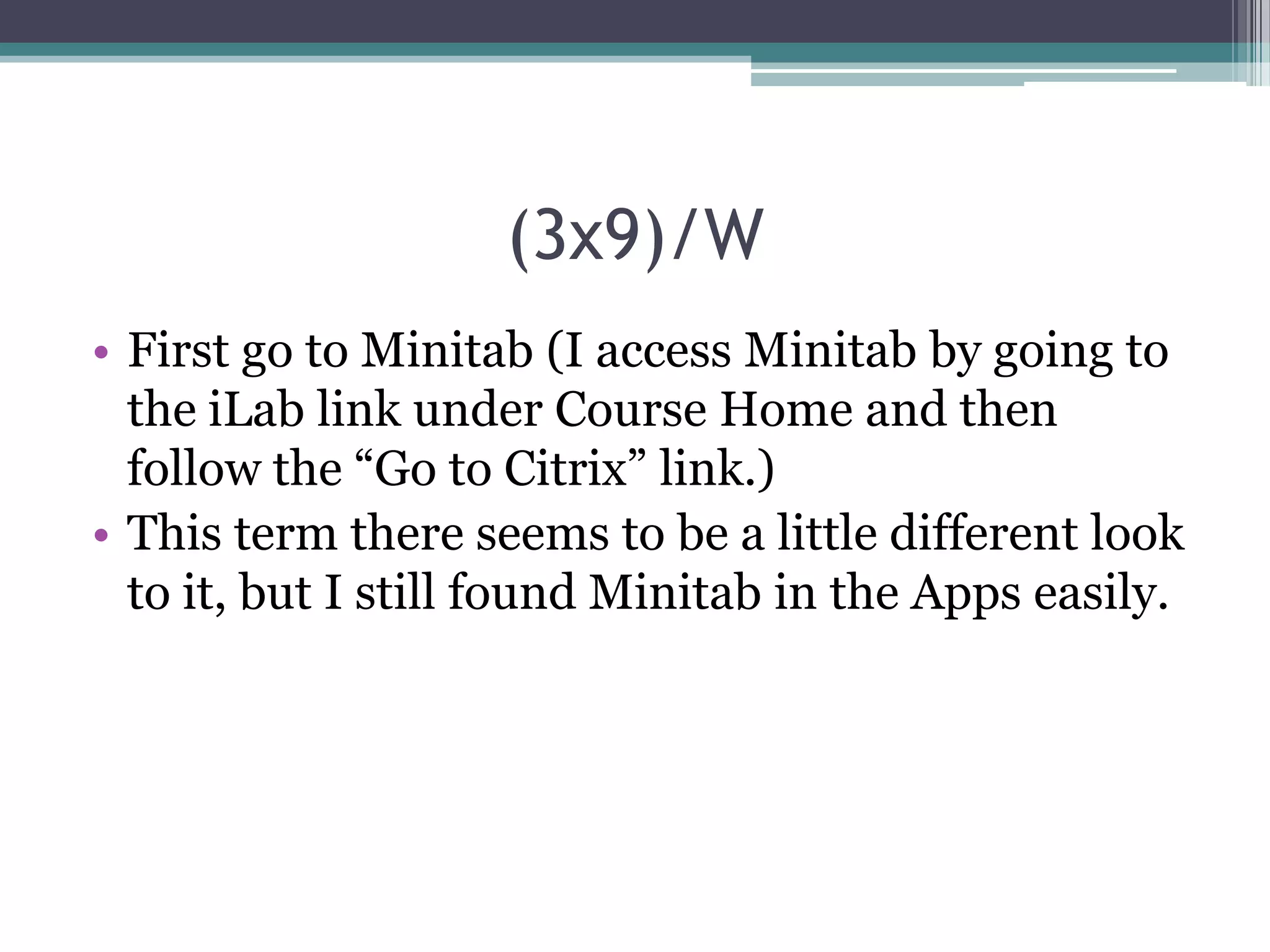 (3x9)/W
• First go to Minitab (I access Minitab by going to
the iLab link under Course Home and then
follow the “Go to Citrix” link.)
• This term there seems to be a little different look
to it, but I still found Minitab in the Apps easily.

 