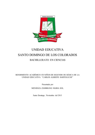 UNIDAD EDUCATIVA
SANTO DOMINGO DE LOS COLORADOS
BACHILLERATO EN CIENCIAS
RENDIMIENTO ACADÉMICO EN NIÑOS DE SEGUNDO DE BÁSICA DE LA
UNIDAD EDUCATIVA ‘’CARLOS ALBERTO BARTOLUCHI’’
Presentada por
MENDOZA ZAMBRANO MARIA SOL
Santo Domingo, Noviembre del 2015
 