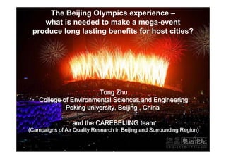 The Beijing Olympics experience –
    what is needed to make a mega-event
 produce long lasting benefits for host cities?




                        Tong Zhu
    College of Environmental Sciences and Engineering
             Peking university, Beijing , China

                 and the CAREBEIJING team
(Campaigns of Air Quality Research in Beijing and Surrounding Region)
 