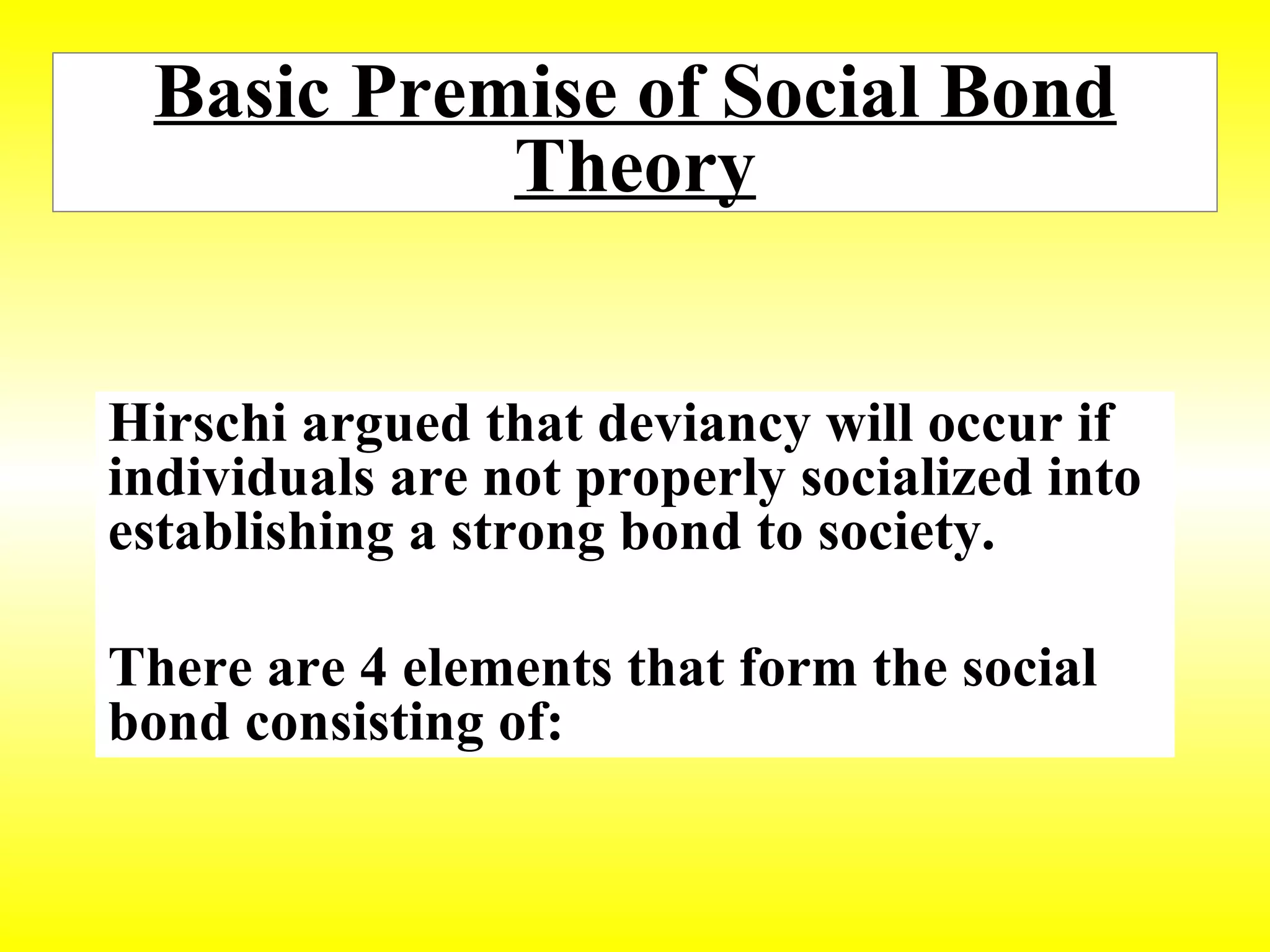 Basic Premise of Social Bond Theory Hirschi argued that deviancy will occur if individuals are not properly socialized into establishing a strong bond to society.  There are 4 elements that form the social bond consisting of: 