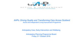 AHPs: Driving Quality and Transforming Care Across Scotland
Active and Independent Living Improvement Programme
Anticipatory Care, Early Intervention and Wellbeing
Anticipatory Planning Programme Board
Friday 21st
October 2016.
 