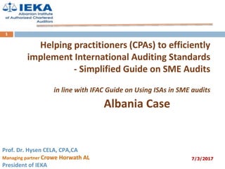Helping practitioners (CPAs) to efficiently
implement International Auditing Standards
- Simplified Guide on SME Audits
in line with IFAC Guide on Using ISAs in SME audits
Albania Case
Prof. Dr. Hysen CELA, CPA,CA
Managing partner Crowe Horwath AL
President of IEKA
7/3/2017
1
 