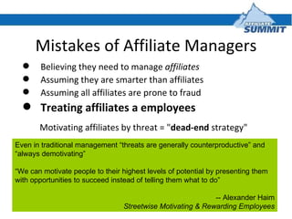 Mistakes of Affiliate Managers <ul><li>Believing they need to manage  affiliates </li></ul><ul><li>Assuming they are smart...