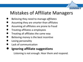Mistakes of Affiliate Managers <ul><li>Believing they need to manage  affiliates </li></ul><ul><li>Assuming they are smart...