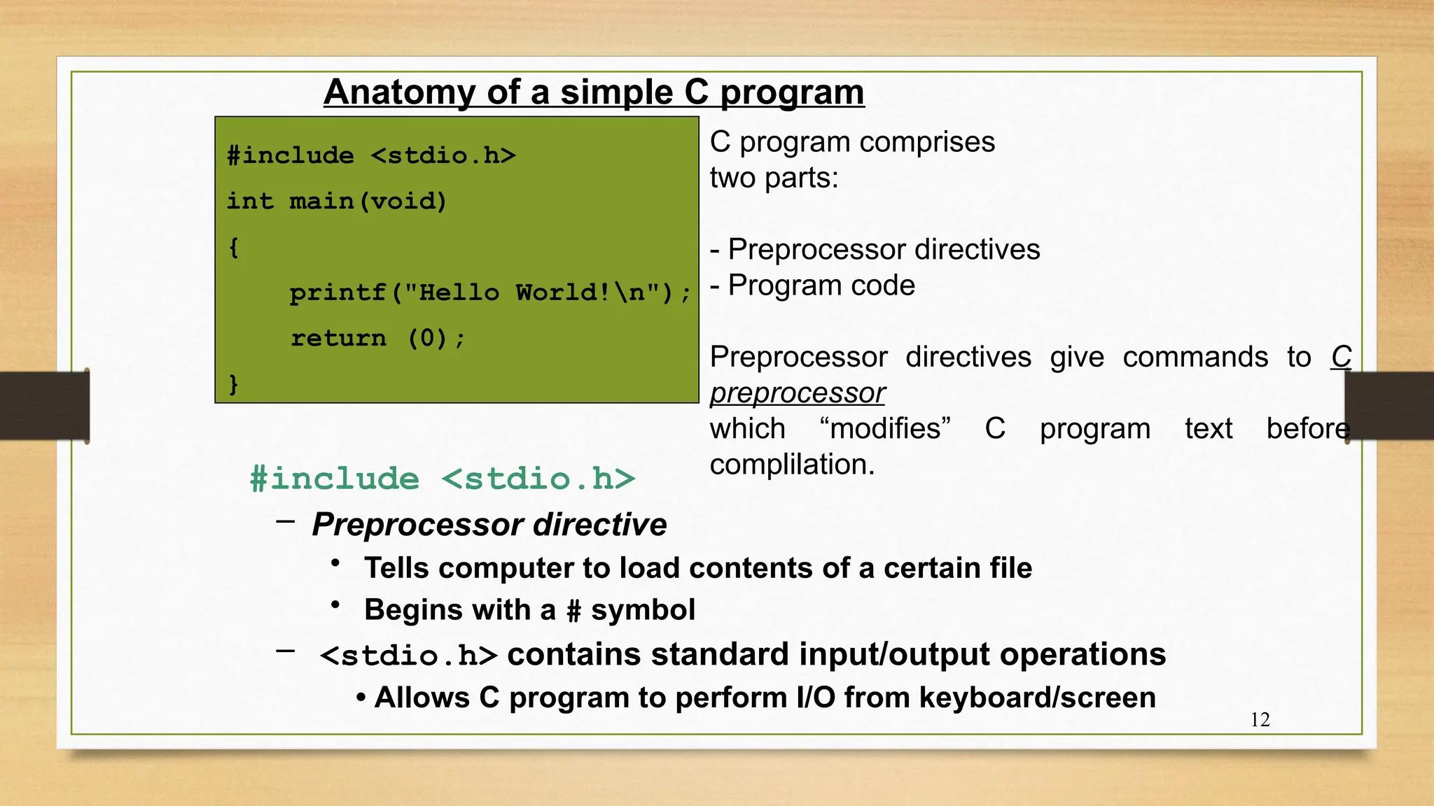12
Anatomy of a simple C program
#include <stdio.h>
int main(void)
{
printf("Hello World!n");
return (0);
}
#include <stdio.h>
– Preprocessor directive
• Tells computer to load contents of a certain file
• Begins with a # symbol
– <stdio.h> contains standard input/output operations
• Allows C program to perform I/O from keyboard/screen
C program comprises
two parts:
- Preprocessor directives
- Program code
Preprocessor directives give commands to C
preprocessor
which “modifies” C program text before
complilation.
 