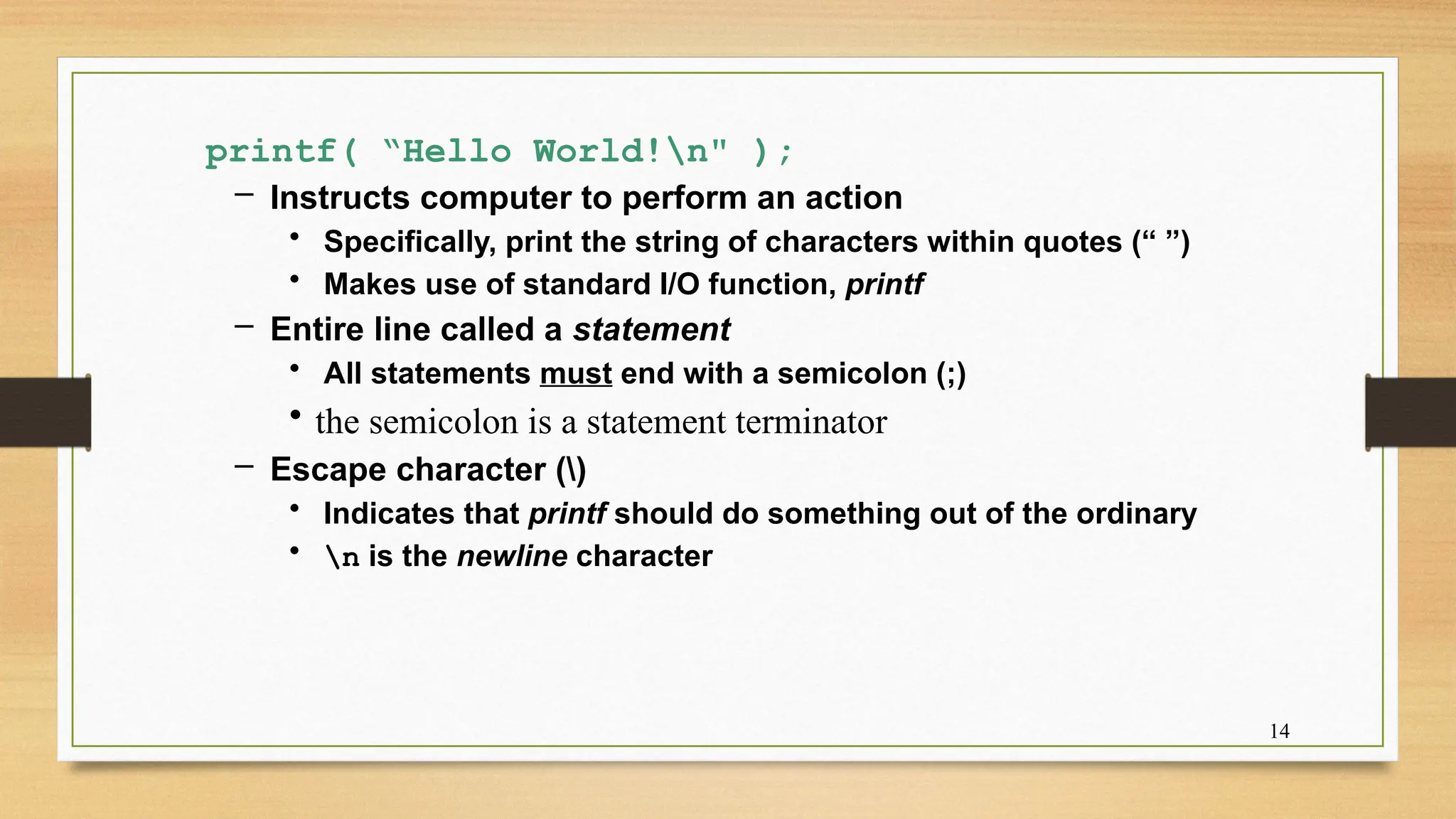 14
printf( “Hello World!n" );
– Instructs computer to perform an action
• Specifically, print the string of characters within quotes (“ ”)
• Makes use of standard I/O function, printf
– Entire line called a statement
• All statements must end with a semicolon (;)
• the semicolon is a statement terminator
– Escape character ()
• Indicates that printf should do something out of the ordinary
• n is the newline character
 